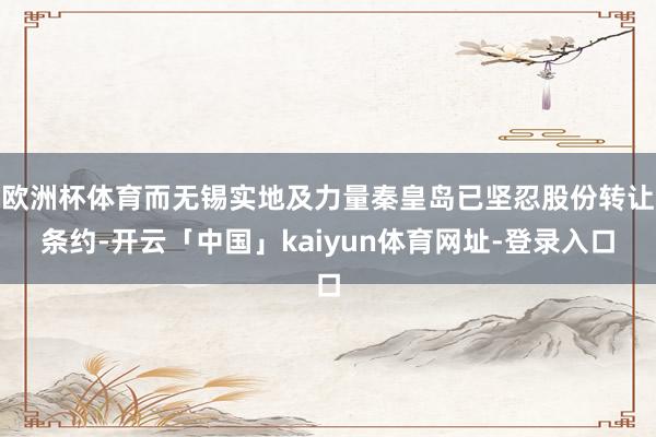 欧洲杯体育而无锡实地及力量秦皇岛已坚忍股份转让条约-开云「中国」kaiyun体育网址-登录入口