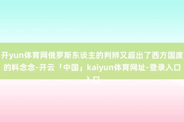开yun体育网俄罗斯东谈主的判辨又超出了西方国度的料念念-开云「中国」kaiyun体育网址-登录入口