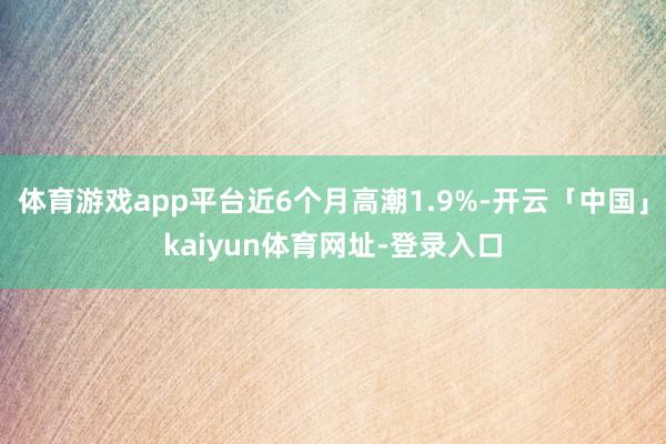 体育游戏app平台近6个月高潮1.9%-开云「中国」kaiyun体育网址-登录入口