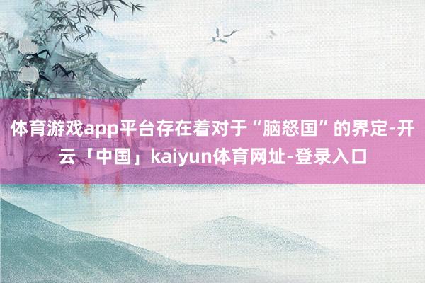 体育游戏app平台存在着对于“脑怒国”的界定-开云「中国」kaiyun体育网址-登录入口
