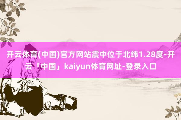 开云体育(中国)官方网站震中位于北纬1.28度-开云「中国」kaiyun体育网址-登录入口
