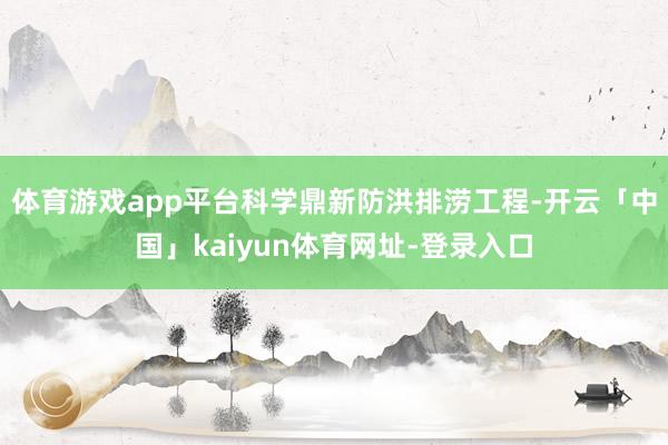体育游戏app平台科学鼎新防洪排涝工程-开云「中国」kaiyun体育网址-登录入口