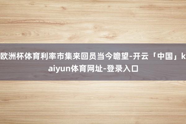 欧洲杯体育利率市集来回员当今瞻望-开云「中国」kaiyun体育网址-登录入口