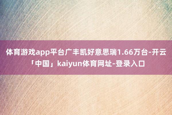 体育游戏app平台广丰凯好意思瑞1.66万台-开云「中国」kaiyun体育网址-登录入口