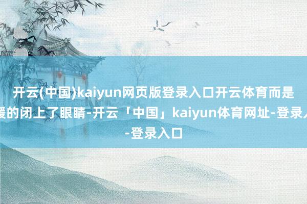 开云(中国)kaiyun网页版登录入口开云体育而是平缓的闭上了眼睛-开云「中国」kaiyun体育网址-登录入口
