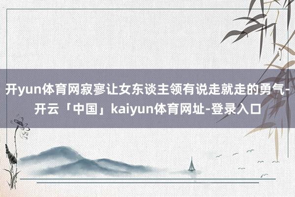 开yun体育网寂寥让女东谈主领有说走就走的勇气-开云「中国」kaiyun体育网址-登录入口