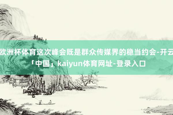 欧洲杯体育这次峰会既是群众传媒界的稳当约会-开云「中国」kaiyun体育网址-登录入口