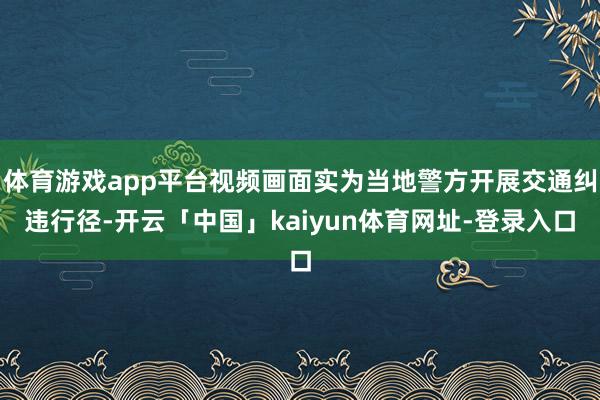 体育游戏app平台视频画面实为当地警方开展交通纠违行径-开云「中国」kaiyun体育网址-登录入口