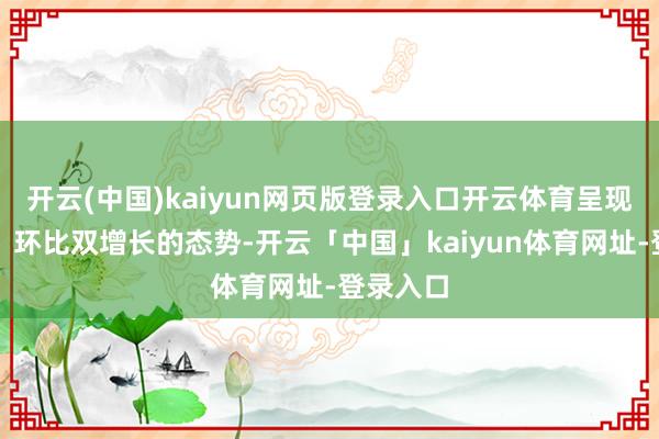 开云(中国)kaiyun网页版登录入口开云体育呈现出同比、环比双增长的态势-开云「中国」kaiyun体育网址-登录入口
