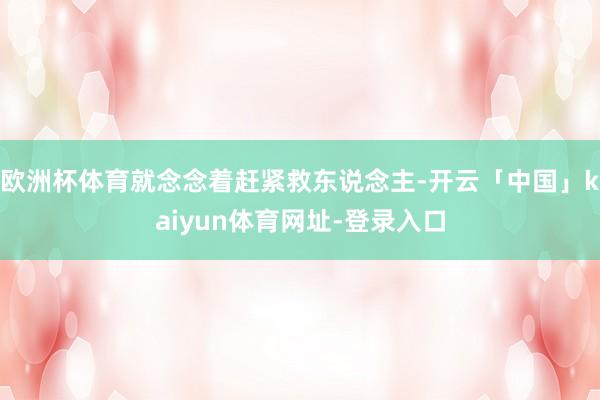 欧洲杯体育就念念着赶紧救东说念主-开云「中国」kaiyun体育网址-登录入口