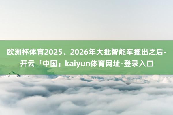 欧洲杯体育2025、2026年大批智能车推出之后-开云「中国」kaiyun体育网址-登录入口