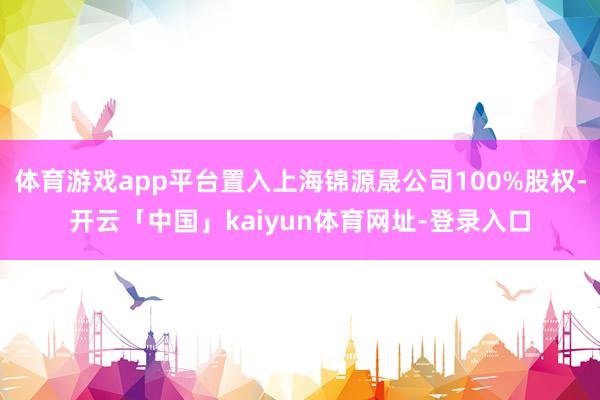 体育游戏app平台置入上海锦源晟公司100%股权-开云「中国」kaiyun体育网址-登录入口