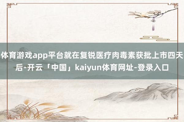 体育游戏app平台就在复锐医疗肉毒素获批上市四天后-开云「中国」kaiyun体育网址-登录入口