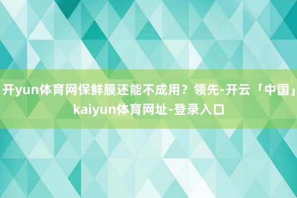 开yun体育网保鲜膜还能不成用？领先-开云「中国」kaiyun体育网址-登录入口