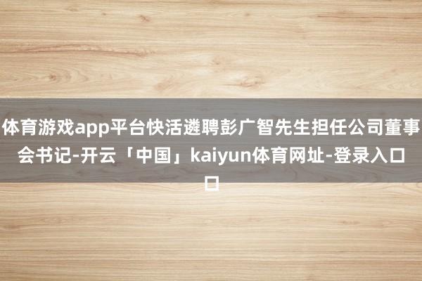 体育游戏app平台快活遴聘彭广智先生担任公司董事会书记-开云「中国」kaiyun体育网址-登录入口