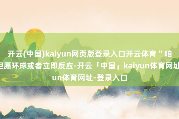 开云(中国)kaiyun网页版登录入口开云体育＂咱们至意地但愿环球或者立即反应-开云「中国」kaiyun体育网址-登录入口