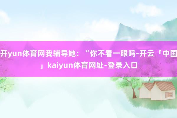 开yun体育网我辅导她：“你不看一眼吗-开云「中国」kaiyun体育网址-登录入口