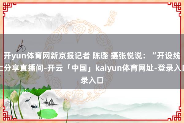 开yun体育网新京报记者 陈璐 摄张悦说：“开设线上分享直播间-开云「中国」kaiyun体育网址-登录入口