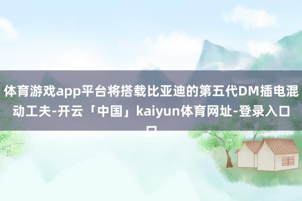 体育游戏app平台将搭载比亚迪的第五代DM插电混动工夫-开云「中国」kaiyun体育网址-登录入口