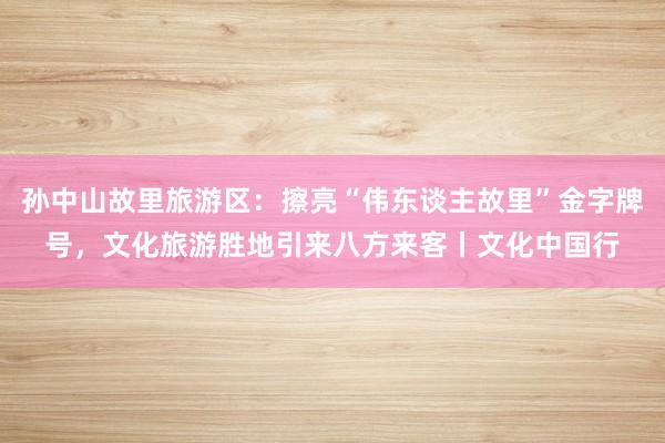 孙中山故里旅游区：擦亮“伟东谈主故里”金字牌号，文化旅游胜地引来八方来客丨文化中国行