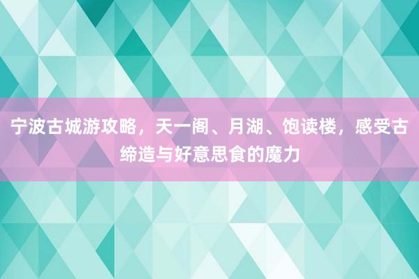 宁波古城游攻略，天一阁、月湖、饱读楼，感受古缔造与好意思食的魔力