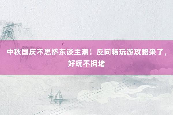 中秋国庆不思挤东谈主潮！反向畅玩游攻略来了，好玩不拥堵