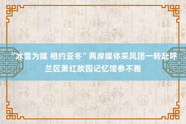 “冰雪为媒 相约亚冬”两岸媒体采风团一转赴呼兰区萧红故园记忆馆参不雅