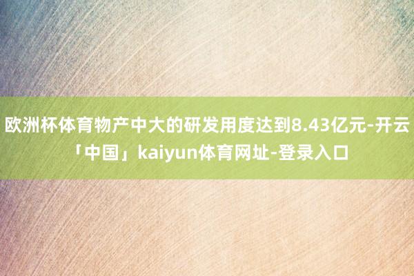 欧洲杯体育物产中大的研发用度达到8.43亿元-开云「中国」kaiyun体育网址-登录入口