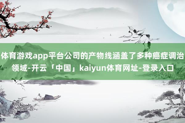 体育游戏app平台公司的产物线涵盖了多种癌症调治领域-开云「中国」kaiyun体育网址-登录入口