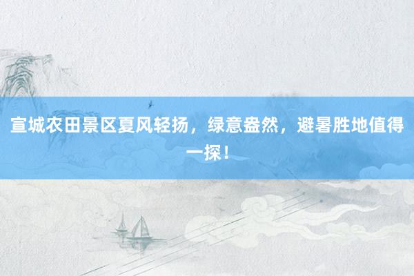 宣城农田景区夏风轻扬，绿意盎然，避暑胜地值得一探！