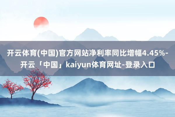 开云体育(中国)官方网站净利率同比增幅4.45%-开云「中国」kaiyun体育网址-登录入口