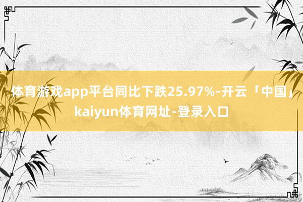 体育游戏app平台同比下跌25.97%-开云「中国」kaiyun体育网址-登录入口