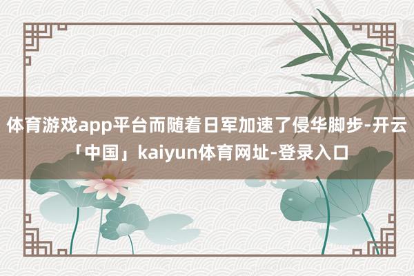 体育游戏app平台而随着日军加速了侵华脚步-开云「中国」kaiyun体育网址-登录入口