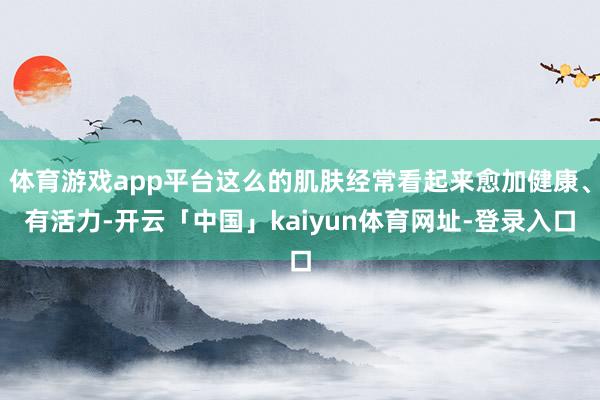 体育游戏app平台这么的肌肤经常看起来愈加健康、有活力-开云「中国」kaiyun体育网址-登录入口