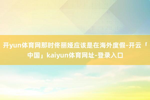 开yun体育网那时佟丽娅应该是在海外度假-开云「中国」kaiyun体育网址-登录入口