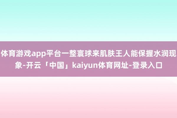 体育游戏app平台一整寰球来肌肤王人能保握水润现象-开云「中国」kaiyun体育网址-登录入口