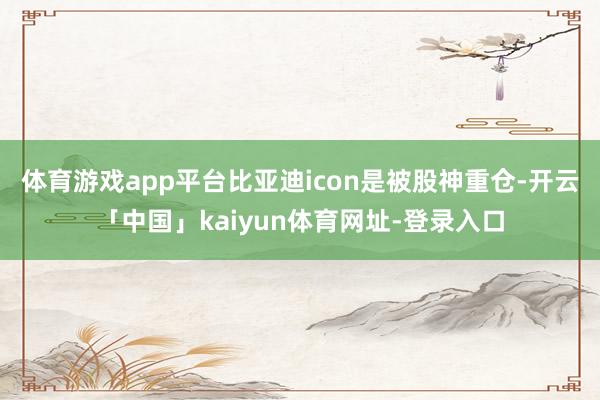 体育游戏app平台比亚迪icon是被股神重仓-开云「中国」kaiyun体育网址-登录入口