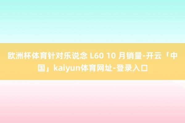 欧洲杯体育针对乐说念 L60 10 月销量-开云「中国」kaiyun体育网址-登录入口