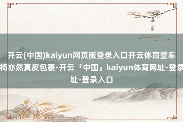 开云(中国)kaiyun网页版登录入口开云体育整车的座椅亦然真皮包裹-开云「中国」kaiyun体育网址-登录入口
