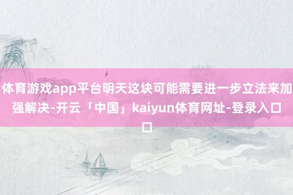 体育游戏app平台明天这块可能需要进一步立法来加强解决-开云「中国」kaiyun体育网址-登录入口