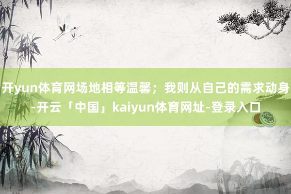 开yun体育网场地相等温馨；我则从自己的需求动身-开云「中国」kaiyun体育网址-登录入口