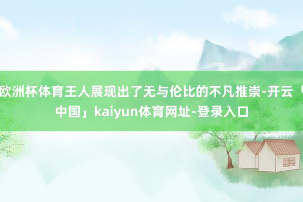 欧洲杯体育王人展现出了无与伦比的不凡推崇-开云「中国」kaiyun体育网址-登录入口