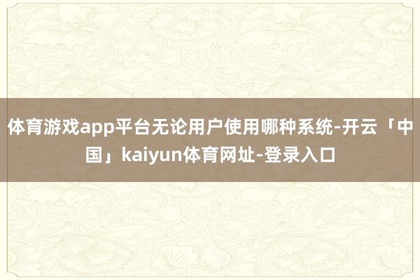 体育游戏app平台无论用户使用哪种系统-开云「中国」kaiyun体育网址-登录入口