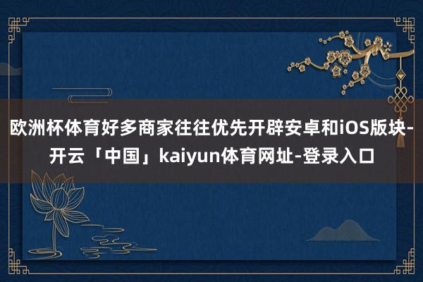 欧洲杯体育好多商家往往优先开辟安卓和iOS版块-开云「中国」kaiyun体育网址-登录入口