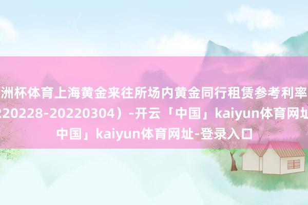 欧洲杯体育上海黄金来往所场内黄金同行租赁参考利率统计表（20220228-20220304）-开云「中国」kaiyun体育网址-登录入口