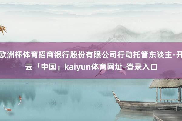 欧洲杯体育招商银行股份有限公司行动托管东谈主-开云「中国」kaiyun体育网址-登录入口