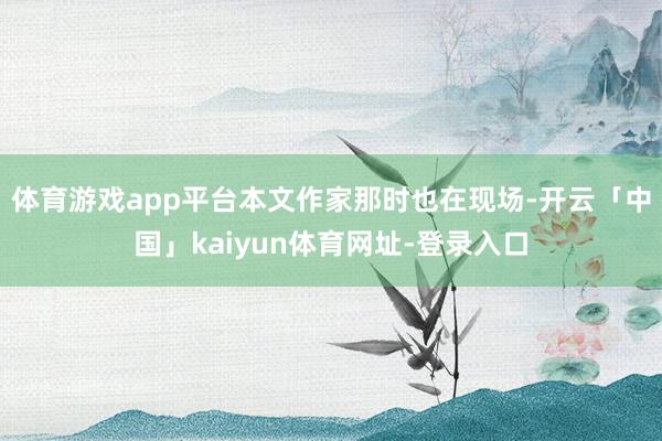 体育游戏app平台本文作家那时也在现场-开云「中国」kaiyun体育网址-登录入口