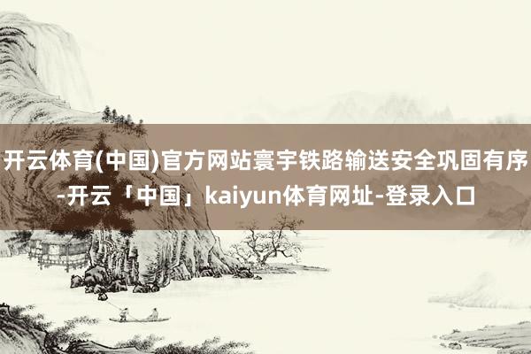 开云体育(中国)官方网站寰宇铁路输送安全巩固有序-开云「中国」kaiyun体育网址-登录入口