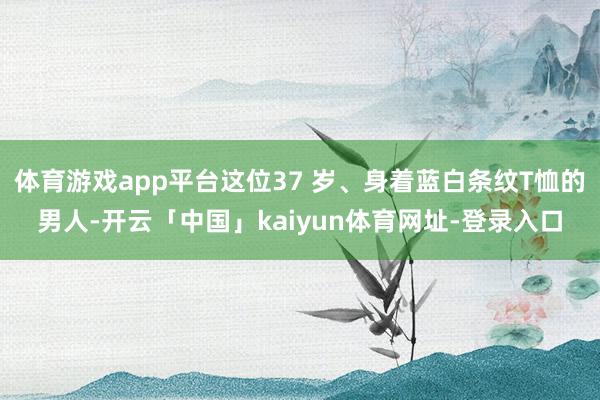 体育游戏app平台这位37 岁、身着蓝白条纹T恤的男人-开云「中国」kaiyun体育网址-登录入口