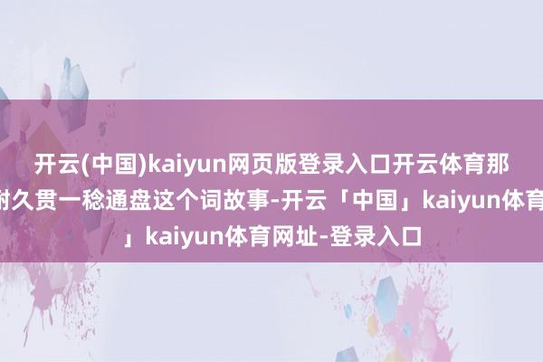 开云(中国)kaiyun网页版登录入口开云体育那份深厚的心计耐久贯一稔通盘这个词故事-开云「中国」kaiyun体育网址-登录入口